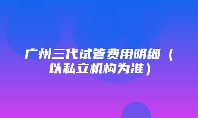 广州三代试管费用明细（以私立机构为准）