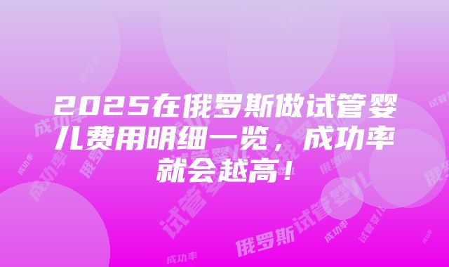 2025在俄罗斯做试管婴儿费用明细一览，成功率就会越高！