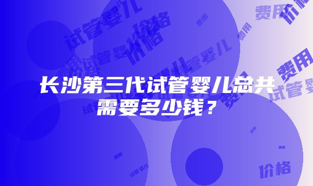 长沙第三代试管婴儿总共需要多少钱？