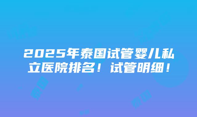 2025年泰国试管婴儿私立医院排名！试管明细！