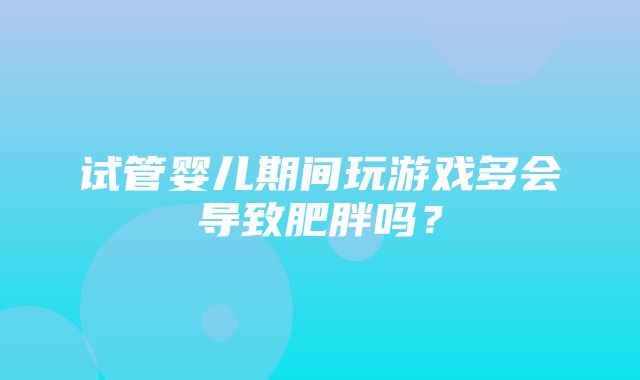 试管婴儿期间玩游戏多会导致肥胖吗？