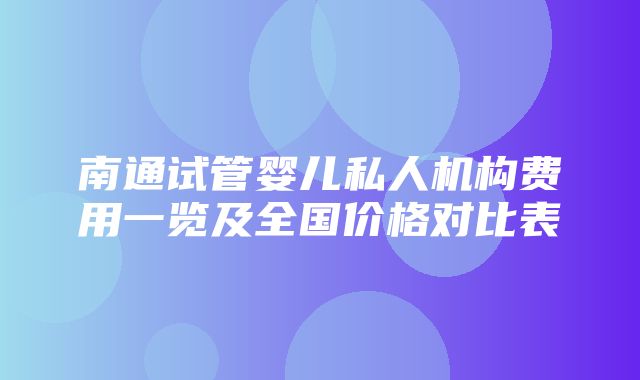 南通试管婴儿私人机构费用一览及全国价格对比表