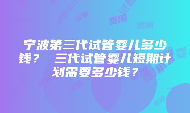 宁波第三代试管婴儿多少钱？ 三代试管婴儿短期计划需要多少钱？