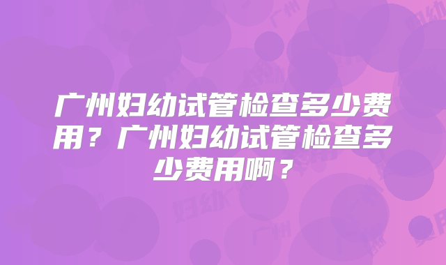 广州妇幼试管检查多少费用？广州妇幼试管检查多少费用啊？