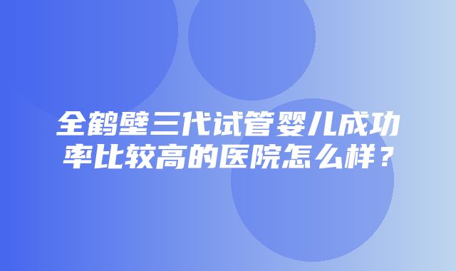 全鹤壁三代试管婴儿成功率比较高的医院怎么样？