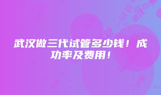 武汉做三代试管多少钱！成功率及费用！