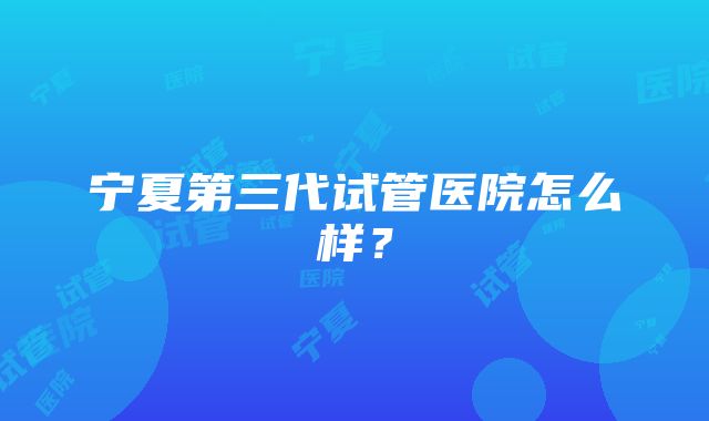 宁夏第三代试管医院怎么样？