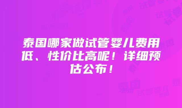 泰国哪家做试管婴儿费用低、性价比高呢！详细预估公布！