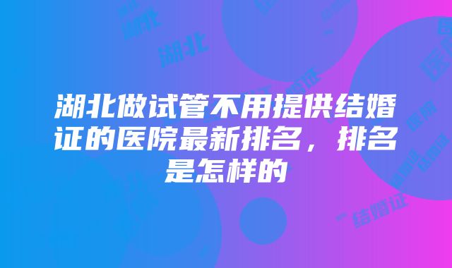 湖北做试管不用提供结婚证的医院最新排名，排名是怎样的