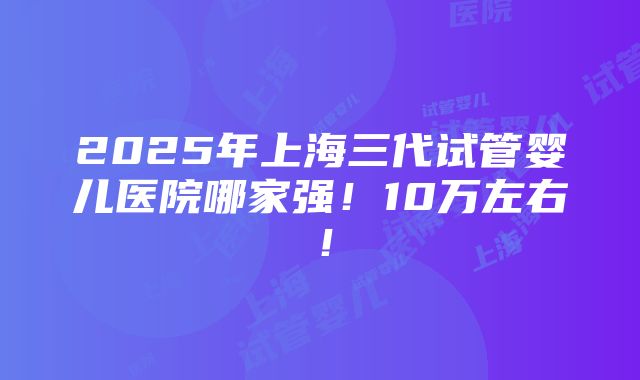 2025年上海三代试管婴儿医院哪家强！10万左右！