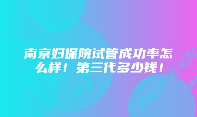 南京妇保院试管成功率怎么样！第三代多少钱！