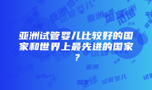 亚洲试管婴儿比较好的国家和世界上最先进的国家？