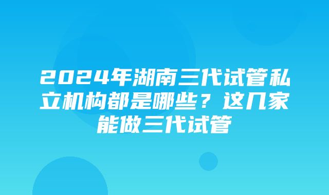 2024年湖南三代试管私立机构都是哪些？这几家能做三代试管