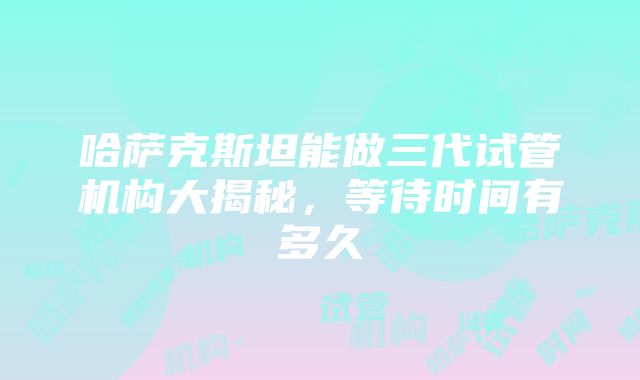 哈萨克斯坦能做三代试管机构大揭秘，等待时间有多久