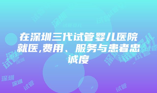 在深圳三代试管婴儿医院就医,费用、服务与患者忠诚度