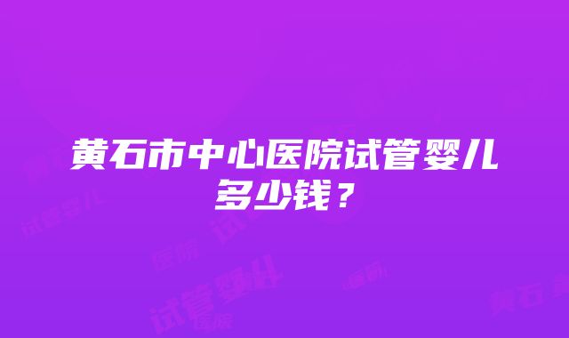 黄石市中心医院试管婴儿多少钱？