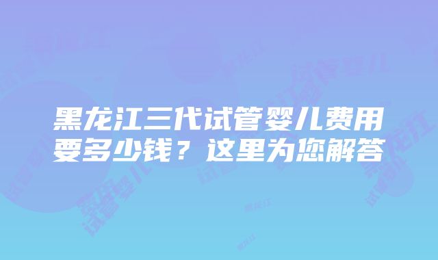 黑龙江三代试管婴儿费用要多少钱？这里为您解答