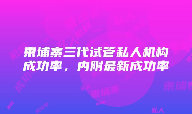 柬埔寨三代试管私人机构成功率，内附最新成功率