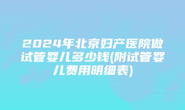 2024年北京妇产医院做试管婴儿多少钱(附试管婴儿费用明细表)