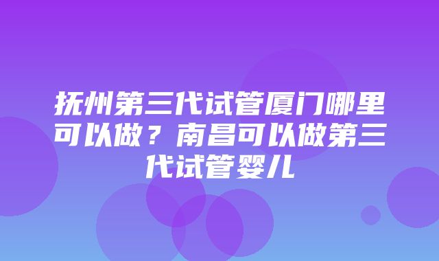 抚州第三代试管厦门哪里可以做？南昌可以做第三代试管婴儿