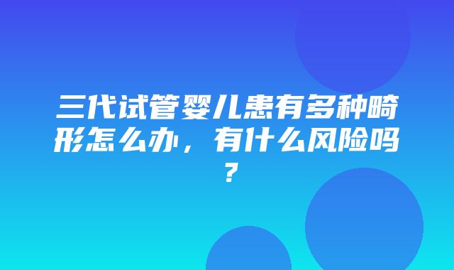 三代试管婴儿患有多种畸形怎么办，有什么风险吗？