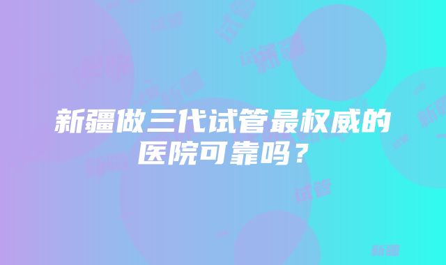 新疆做三代试管最权威的医院可靠吗？