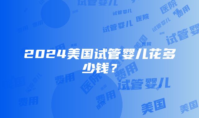 2024美国试管婴儿花多少钱？