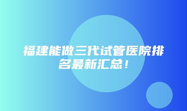 福建能做三代试管医院排名最新汇总！