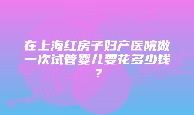 在上海红房子妇产医院做一次试管婴儿要花多少钱？