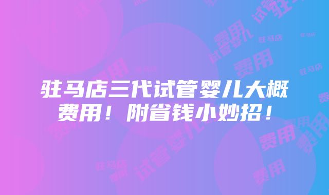 驻马店三代试管婴儿大概费用！附省钱小妙招！