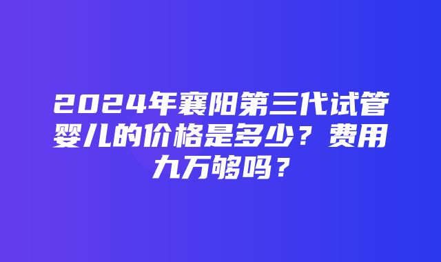 2024年襄阳第三代试管婴儿的价格是多少？费用九万够吗？