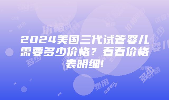 2024美国三代试管婴儿需要多少价格？看看价格表明细!