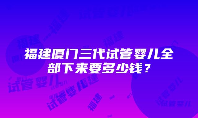 福建厦门三代试管婴儿全部下来要多少钱？