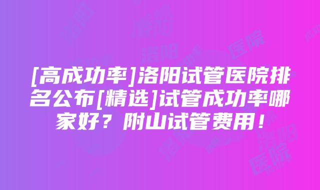 [高成功率]洛阳试管医院排名公布[精选]试管成功率哪家好？附山试管费用！