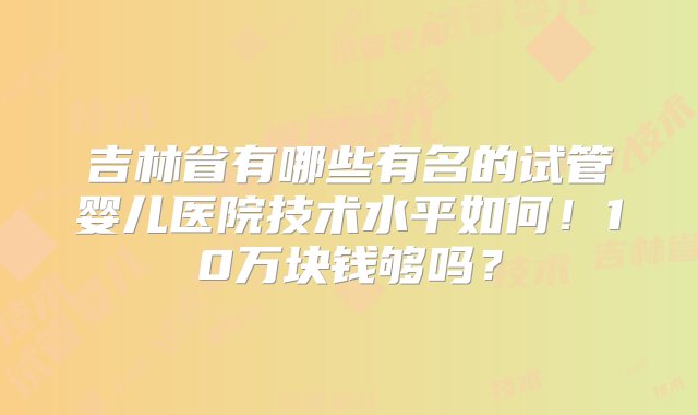 吉林省有哪些有名的试管婴儿医院技术水平如何！10万块钱够吗？