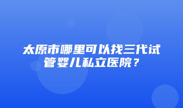 太原市哪里可以找三代试管婴儿私立医院？