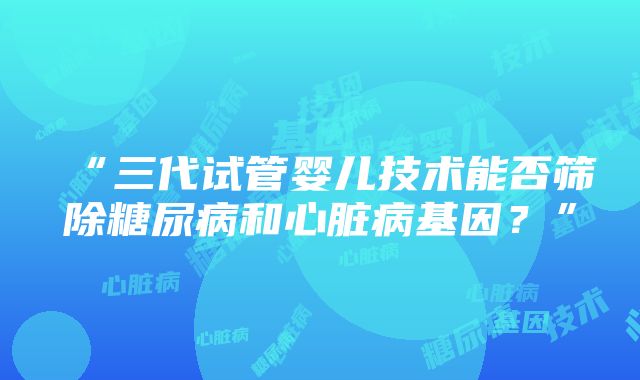 “三代试管婴儿技术能否筛除糖尿病和心脏病基因？”