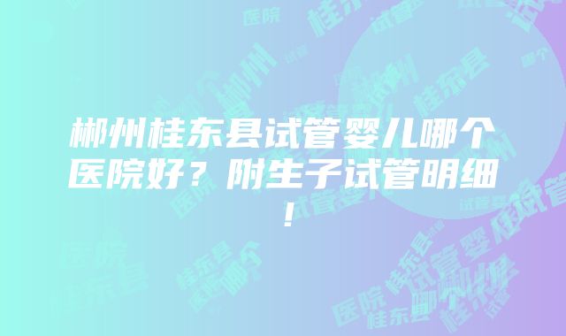 郴州桂东县试管婴儿哪个医院好？附生子试管明细！