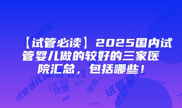 【试管必读】2025国内试管婴儿做的较好的三家医院汇总，包括哪些！