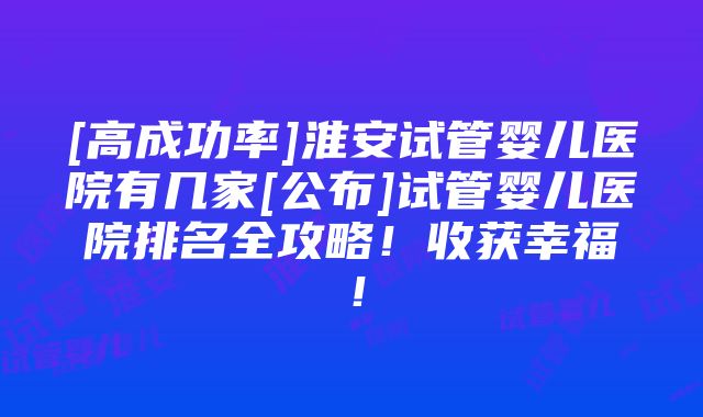 [高成功率]淮安试管婴儿医院有几家[公布]试管婴儿医院排名全攻略！收获幸福！