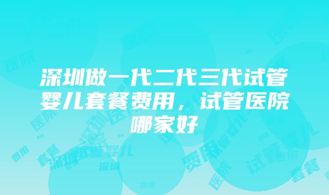 深圳做一代二代三代试管婴儿套餐费用，试管医院哪家好