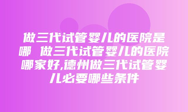 做三代试管婴儿的医院是哪 做三代试管婴儿的医院哪家好,德州做三代试管婴儿必要哪些条件