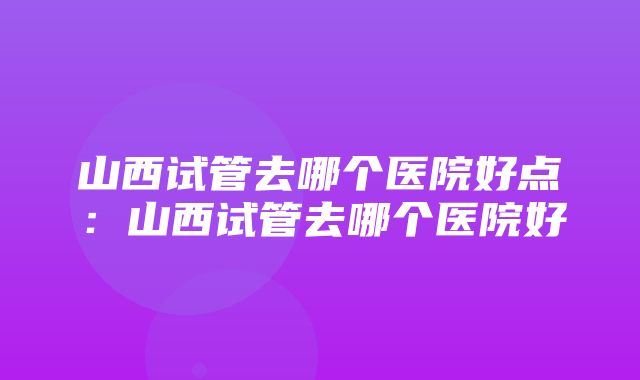 山西试管去哪个医院好点：山西试管去哪个医院好