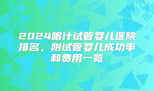 2024喀什试管婴儿医院排名，附试管婴儿成功率和费用一览