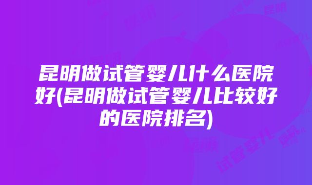 昆明做试管婴儿什么医院好(昆明做试管婴儿比较好的医院排名)