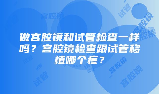 做宫腔镜和试管检查一样吗？宫腔镜检查跟试管移植哪个疼？