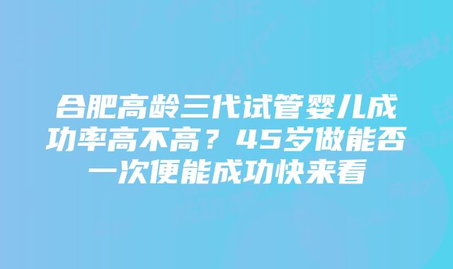 合肥高龄三代试管婴儿成功率高不高？45岁做能否一次便能成功快来看