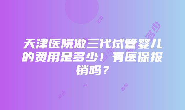 天津医院做三代试管婴儿的费用是多少！有医保报销吗？