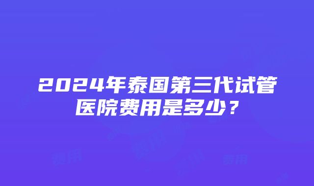 2024年泰国第三代试管医院费用是多少？