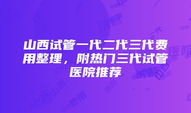 山西试管一代二代三代费用整理，附热门三代试管医院推荐